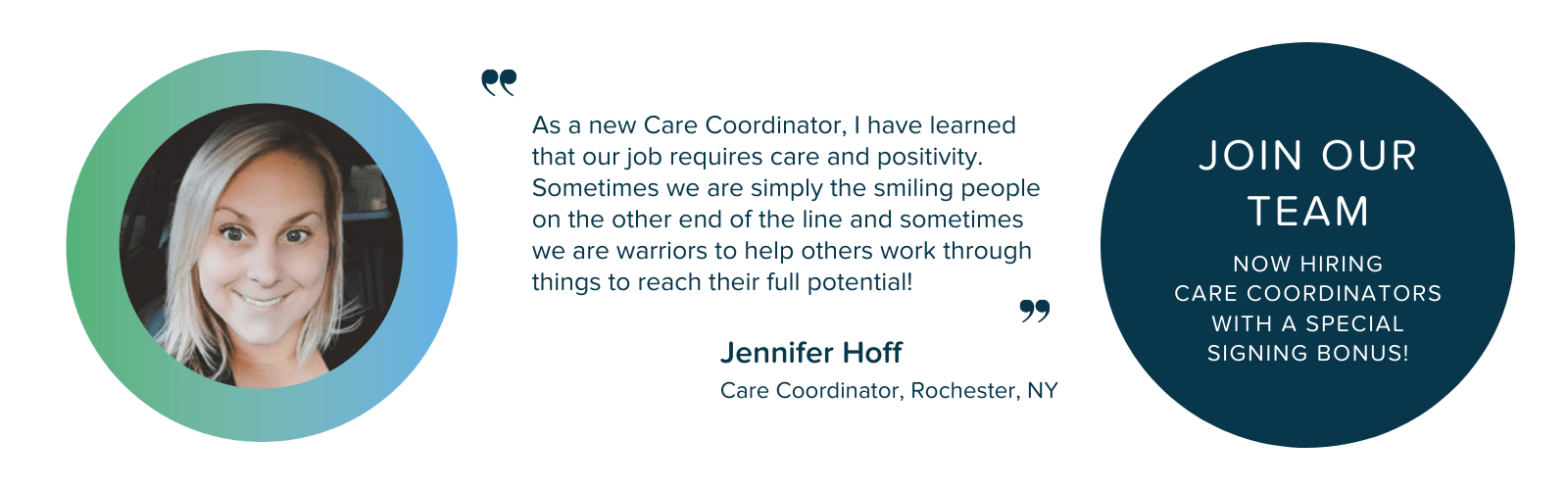 "As a new Care Coordinator, I have learned that our job requires care and positivity. Sometimes we are simply the smiling people on the other end of the line and sometimes we are warriors to help others work through things to reach their full potential." - Jennifer Hoff, Care Coordinator, Rochester, NY. Join Our Team: Now Hiring Care Coordinators with a Special Signing Bonus!